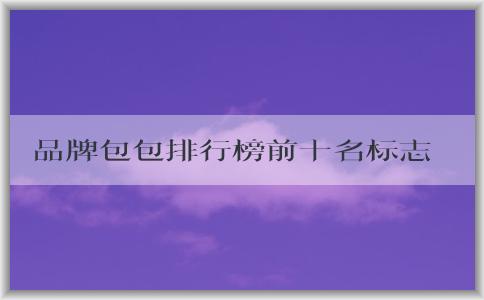 品牌包包排行榜前十名標志男的價格、地位和備受推崇的原因