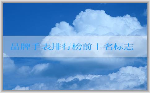 品牌手表排行榜前十名標(biāo)志的發(fā)展歷程、特點(diǎn)與定義