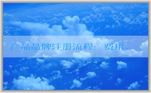 產品品牌注冊流程：費用、定義、查詢和申請書填寫